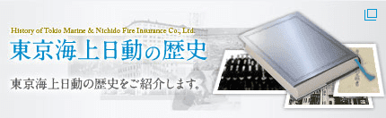 History of Tokio Marine & Nichido Fire Insurance Co., Ltd. 東京海上日動の歴史 東京海上日動の歴史をご紹介します。（新規タブで開きます）
