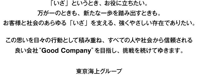 「いざ」というとき、お役に立ちたい。万が一のときも、新たな一歩を踏み出すときも。お客様と社会のあらゆる「いざ」を支える、強くやさしい存在でありたい。この思いを日々の行動として積み重ね、すべての人や社会から信頼される良い会社“Good Company”を目指し、挑戦を続けてゆきます。 東京海上グループ